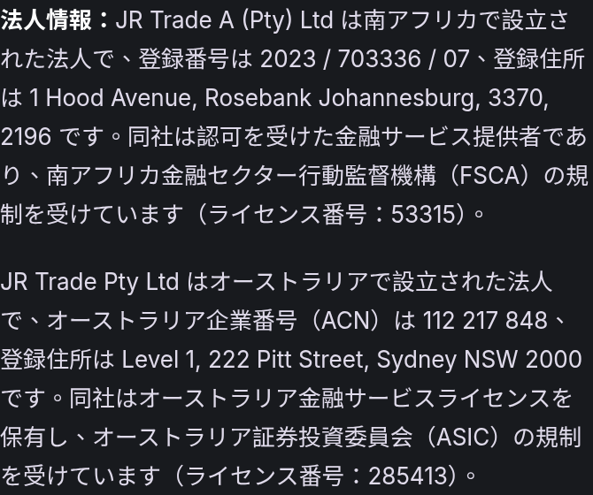 法人情報：JR Trade A (Pty) Ltd は南アフリカで設立された法人で、登録番号は 2023 / 703336 / 07、登録住所は 1 Hood Avenue, Rosebank Johannesburg, 3370, 2196 です。同社は認可を受けた金融サービス提供者であり、南アフリカ金融セクター行動監督機構（FSCA）の規制を受けています（ライセンス番号：53315）。 JR Trade Pty Ltd はオーストラリアで設立された法人で、オーストラリア企業番号（ACN）は 112 217 848、登録住所は Level 1, 222 Pitt Street, Sydney NSW 2000 です。同社はオーストラリア金融サービスライセンスを保有し、オーストラリア証券投資委員会（ASIC）の規制を受けています（ライセンス番号：285413）。