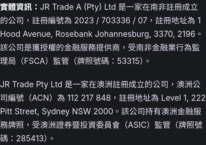 實體資訊：JR Trade A (Pty) Ltd 是一家在南非註冊成立的公司，註冊編號為 2023 / 703336 / 07，註冊地址為 1 Hood Avenue, Rosebank Johannesburg, 3370, 2196。該公司是獲授權的金融服務提供商，受南非金融業行為監理局（FSCA）監管（牌照號碼：53315）。 JR Trade Pty Ltd 是一家在澳洲註冊成立的公司，澳洲公司編號（ACN）為 112 217 848，註冊地址為 Level 1, 222 Pitt Street, Sydney NSW 2000。該公司持有澳洲金融服務牌照，受澳洲證券暨投資委員會（ASIC）監管（牌照號碼：285413）。