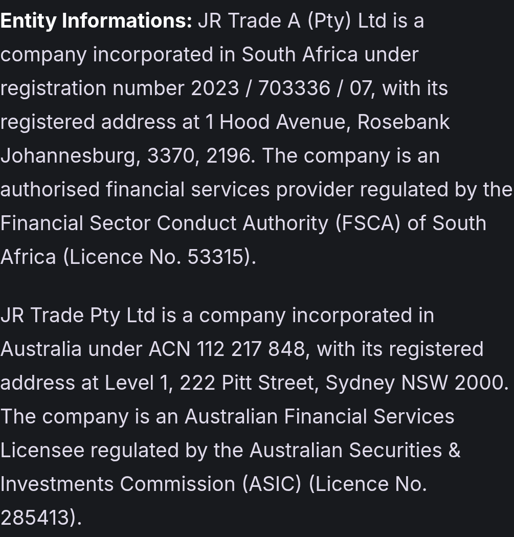 Entity Informations: JR Trade A (Pty) Ltd is a company incorporated in South Africa under registration number 2023 / 703336 / 07, with its registered address at 1 Hood Avenue, Rosebank Johannesburg, 3370, 2196. The company is an authorised financial services provider regulated by the Financial Sector Conduct Authority (FSCA) of South Africa (Licence No. 53315). JR Trade Pty Ltd is a company incorporated in Australia under ACN 112 217 848, with its registered address at Level 1, 222 Pitt Street, Sydney NSW 2000. The company is an Australian Financial Services Licensee regulated by the Australian Securities & Investments Commission (ASIC) (Licence No. 285413).