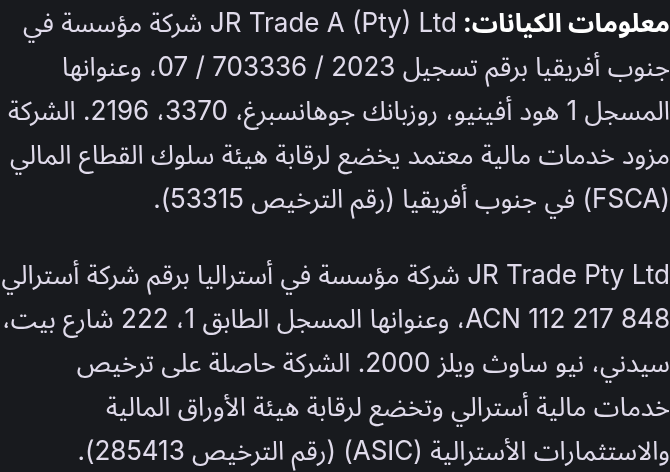 معلومات الكيانات: JR Trade A (Pty) Ltd شركة مؤسسة في جنوب أفريقيا برقم تسجيل 2023 / 703336 / 07، وعنوانها المسجل 1 هود أفينيو، روزبانك جوهانسبرغ، 3370، 2196. الشركة مزود خدمات مالية معتمد يخضع لرقابة هيئة سلوك القطاع المالي (FSCA) في جنوب أفريقيا (رقم الترخيص 53315). JR Trade Pty Ltd شركة مؤسسة في أستراليا برقم شركة أسترالي ACN 112 217 848، وعنوانها المسجل الطابق 1، 222 شارع بيت، سيدني، نيو ساوث ويلز 2000. الشركة حاصلة على ترخيص خدمات مالية أسترالي وتخضع لرقابة هيئة الأوراق المالية والاستثمارات الأسترالية (ASIC) (رقم الترخيص 285413).