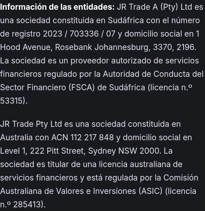 Información de las entidades: JR Trade A (Pty) Ltd es una sociedad constituida en Sudáfrica con el número de registro 2023 / 703336 / 07 y domicilio social en 1 Hood Avenue, Rosebank Johannesburg, 3370, 2196. La sociedad es un proveedor autorizado de servicios financieros regulado por la Autoridad de Conducta del Sector Financiero (FSCA) de Sudáfrica (licencia n.º 53315). JR Trade Pty Ltd es una sociedad constituida en Australia con ACN 112 217 848 y domicilio social en Level 1, 222 Pitt Street, Sydney NSW 2000. La sociedad es titular de una licencia australiana de servicios financieros y está regulada por la Comisión Australiana de Valores e Inversiones (ASIC) (licencia n.º 285413).