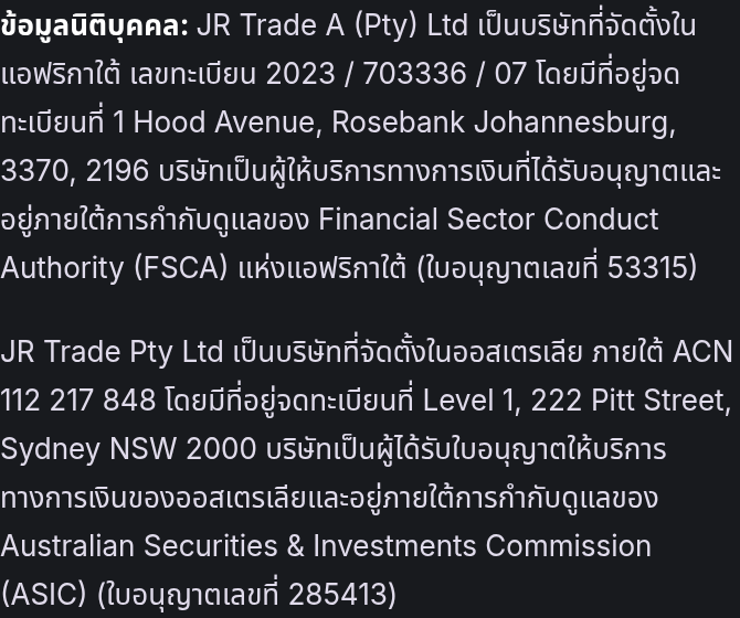 ข้อมูลนิติบุคคล: JR Trade A (Pty) Ltd เป็นบริษัทที่จัดตั้งในแอฟริกาใต้ เลขทะเบียน 2023 / 703336 / 07 โดยมีที่อยู่จดทะเบียนที่ 1 Hood Avenue, Rosebank Johannesburg, 3370, 2196 บริษัทเป็นผู้ให้บริการทางการเงินที่ได้รับอนุญาตและอยู่ภายใต้การกำกับดูแลของ Financial Sector Conduct Authority (FSCA) แห่งแอฟริกาใต้ (ใบอนุญาตเลขที่ 53315) JR Trade Pty Ltd เป็นบริษัทที่จัดตั้งในออสเตรเลีย ภายใต้ ACN 112 217 848 โดยมีที่อยู่จดทะเบียนที่ Level 1, 222 Pitt Street, Sydney NSW 2000 บริษัทเป็นผู้ได้รับใบอนุญาตให้บริการทางการเงินของออสเตรเลียและอยู่ภายใต้การกำกับดูแลของ Australian Securities & Investments Commission (ASIC) (ใบอนุญาตเลขที่ 285413)