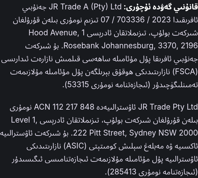 قانۇنىي گەۋدە ئۇچۇرى: JR Trade A (Pty) Ltd جەنۇبىي ئافرىقىدا 2023 / 703336 / 07 تىزىم نومۇرى بىلەن قۇرۇلغان شىركەت بولۇپ، تىزىملاتقان ئادرېسى 1 Hood Avenue, Rosebank Johannesburg, 3370, 2196. بۇ شىركەت جەنۇبىي ئافرىقا پۇل مۇئامىلە ساھەسى قىلمىش نازارەت ئىدارىسى (FSCA) نازارىتىدىكى ھوقۇق بېرىلگەن پۇل مۇئامىلە مۇلازىمەت تەمىنلىگۈچىدۇر (ئىجازەتنامە نومۇرى 53315). JR Trade Pty Ltd ئاۋسترالىيەدە ACN 112 217 848 نومۇرى بىلەن قۇرۇلغان شىركەت بولۇپ، تىزىملاتقان ئادرېسى Level 1, 222 Pitt Street, Sydney NSW 2000. بۇ شىركەت ئاۋسترالىيە ئاكسىيە ۋە مەبلەغ سېلىش كومىتېتى (ASIC) نازارىتىدىكى ئاۋسترالىيە پۇل مۇئامىلە مۇلازىمەت ئىجازەتنامىسى ئىگىسىدۇر (ئىجازەتنامە نومۇرى 285413).