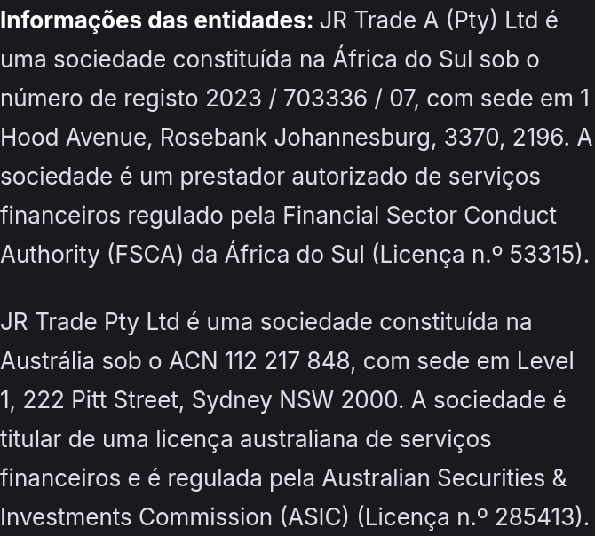 Informações das entidades: JR Trade A (Pty) Ltd é uma sociedade constituída na África do Sul sob o número de registo 2023 / 703336 / 07, com sede em 1 Hood Avenue, Rosebank Johannesburg, 3370, 2196. A sociedade é um prestador autorizado de serviços financeiros regulado pela Financial Sector Conduct Authority (FSCA) da África do Sul (Licença n.º 53315). JR Trade Pty Ltd é uma sociedade constituída na Austrália sob o ACN 112 217 848, com sede em Level 1, 222 Pitt Street, Sydney NSW 2000. A sociedade é titular de uma licença australiana de serviços financeiros e é regulada pela Australian Securities & Investments Commission (ASIC) (Licença n.º 285413).