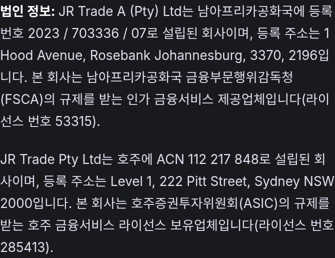 법인 정보: JR Trade A (Pty) Ltd는 남아프리카공화국에 등록번호 2023 / 703336 / 07로 설립된 회사이며, 등록 주소는 1 Hood Avenue, Rosebank Johannesburg, 3370, 2196입니다. 본 회사는 남아프리카공화국 금융부문행위감독청(FSCA)의 규제를 받는 인가 금융서비스 제공업체입니다(라이선스 번호 53315). JR Trade Pty Ltd는 호주에 ACN 112 217 848로 설립된 회사이며, 등록 주소는 Level 1, 222 Pitt Street, Sydney NSW 2000입니다. 본 회사는 호주증권투자위원회(ASIC)의 규제를 받는 호주 금융서비스 라이선스 보유업체입니다(라이선스 번호 285413).
