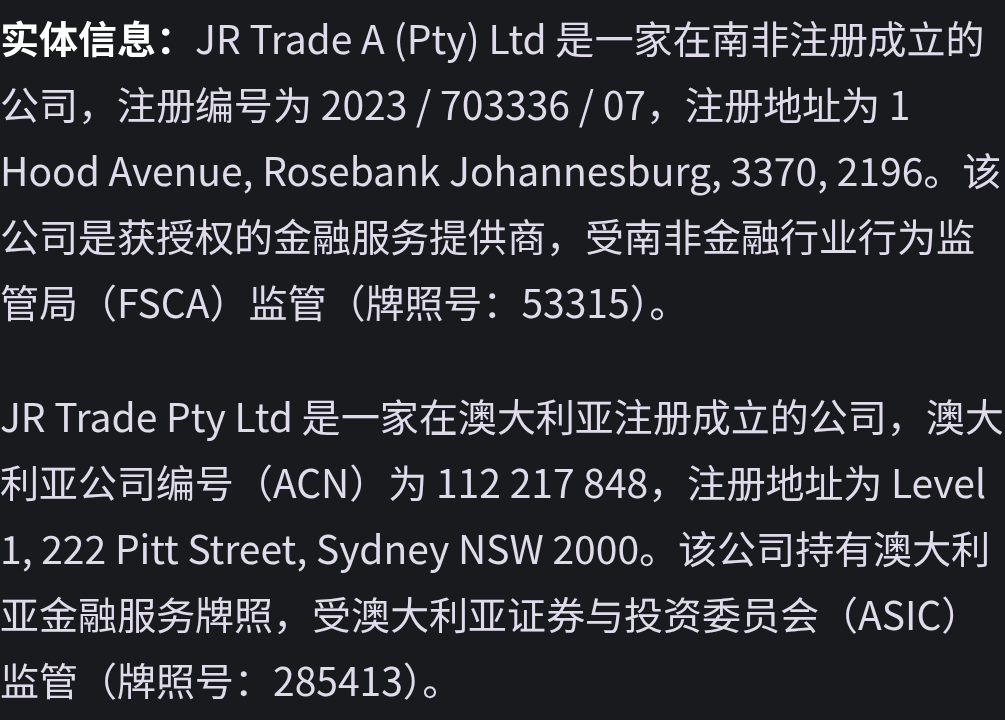 实体信息：JR Trade A (Pty) Ltd 是一家在南非注册成立的公司，注册编号为 2023 / 703336 / 07，注册地址为 1 Hood Avenue, Rosebank Johannesburg, 3370, 2196。该公司是获授权的金融服务提供商，受南非金融行业行为监管局（FSCA）监管（牌照号：53315）。 JR Trade Pty Ltd 是一家在澳大利亚注册成立的公司，澳大利亚公司编号（ACN）为 112 217 848，注册地址为 Level 1, 222 Pitt Street, Sydney NSW 2000。该公司持有澳大利亚金融服务牌照，受澳大利亚证券与投资委员会（ASIC）监管（牌照号：285413）。