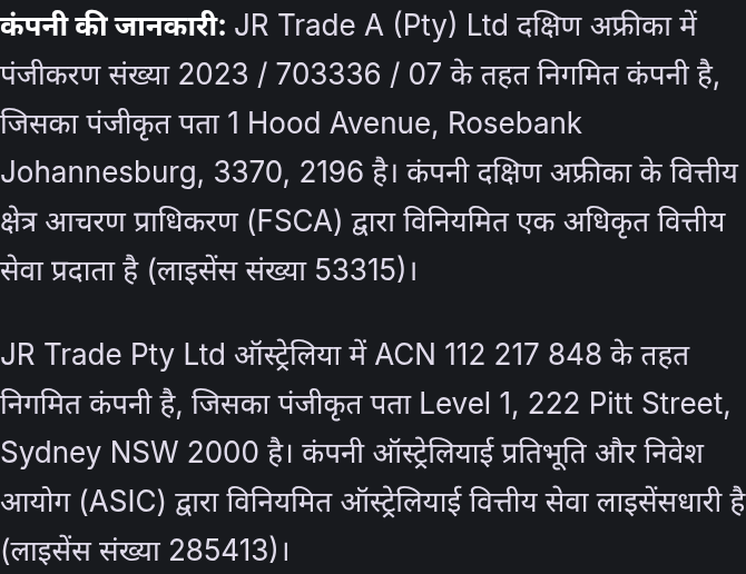 कंपनी की जानकारी: JR Trade A (Pty) Ltd दक्षिण अफ्रीका में पंजीकरण संख्या 2023 / 703336 / 07 के तहत निगमित कंपनी है, जिसका पंजीकृत पता 1 Hood Avenue, Rosebank Johannesburg, 3370, 2196 है। कंपनी दक्षिण अफ्रीका के वित्तीय क्षेत्र आचरण प्राधिकरण (FSCA) द्वारा विनियमित एक अधिकृत वित्तीय सेवा प्रदाता है (लाइसेंस संख्या 53315)। JR Trade Pty Ltd ऑस्ट्रेलिया में ACN 112 217 848 के तहत निगमित कंपनी है, जिसका पंजीकृत पता Level 1, 222 Pitt Street, Sydney NSW 2000 है। कंपनी ऑस्ट्रेलियाई प्रतिभूति और निवेश आयोग (ASIC) द्वारा विनियमित ऑस्ट्रेलियाई वित्तीय सेवा लाइसेंसधारी है (लाइसेंस संख्या 285413)।