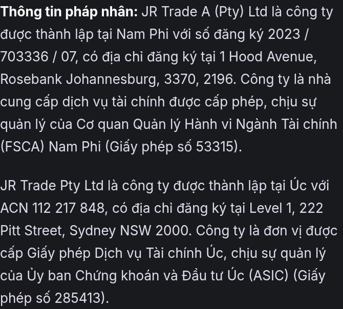 Thông tin pháp nhân: JR Trade A (Pty) Ltd là công ty được thành lập tại Nam Phi với số đăng ký 2023 / 703336 / 07, có địa chỉ đăng ký tại 1 Hood Avenue, Rosebank Johannesburg, 3370, 2196. Công ty là nhà cung cấp dịch vụ tài chính được cấp phép, chịu sự quản lý của Cơ quan Quản lý Hành vi Ngành Tài chính (FSCA) Nam Phi (Giấy phép số 53315). JR Trade Pty Ltd là công ty được thành lập tại Úc với ACN 112 217 848, có địa chỉ đăng ký tại Level 1, 222 Pitt Street, Sydney NSW 2000. Công ty là đơn vị được cấp Giấy phép Dịch vụ Tài chính Úc, chịu sự quản lý của Ủy ban Chứng khoán và Đầu tư Úc (ASIC) (Giấy phép số 285413).