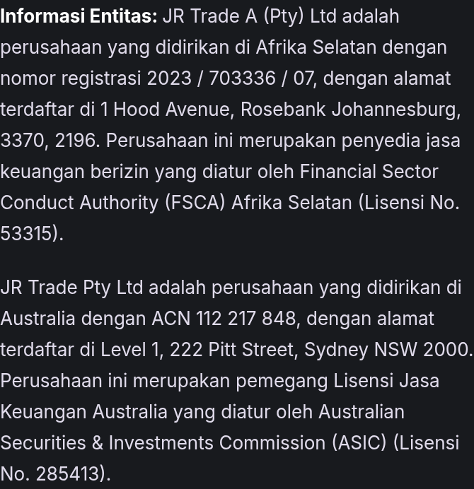 Informasi Entitas: JR Trade A (Pty) Ltd adalah perusahaan yang didirikan di Afrika Selatan dengan nomor registrasi 2023 / 703336 / 07, dengan alamat terdaftar di 1 Hood Avenue, Rosebank Johannesburg, 3370, 2196. Perusahaan ini merupakan penyedia jasa keuangan berizin yang diatur oleh Financial Sector Conduct Authority (FSCA) Afrika Selatan (Lisensi No. 53315). JR Trade Pty Ltd adalah perusahaan yang didirikan di Australia dengan ACN 112 217 848, dengan alamat terdaftar di Level 1, 222 Pitt Street, Sydney NSW 2000. Perusahaan ini merupakan pemegang Lisensi Jasa Keuangan Australia yang diatur oleh Australian Securities & Investments Commission (ASIC) (Lisensi No. 285413).